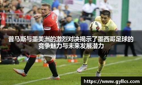 普马斯与墨美洲的激烈对决揭示了墨西哥足球的竞争魅力与未来发展潜力